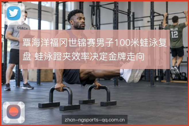 覃海洋福冈世锦赛男子100米蛙泳复盘 蛙泳蹬夹效率决定金牌走向
